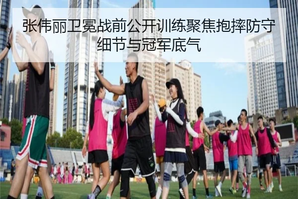 张伟丽卫冕战前公开训练聚焦抱摔防守细节与冠军底气