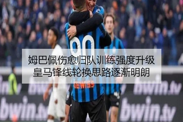 姆巴佩伤愈归队训练强度升级 皇马锋线轮换思路逐渐明朗