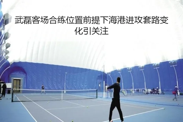 武磊客场合练位置前提下海港进攻套路变化引关注